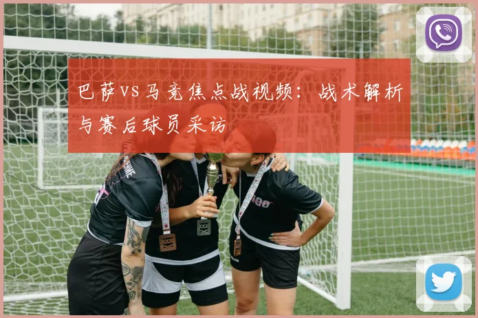 巴萨vs马竞焦点战视频：战术解析与赛后球员采访