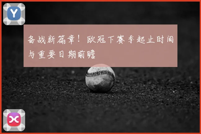备战新篇章!欧冠下赛季起止时间与重要日期前瞻