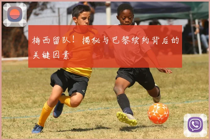 梅西留队！揭秘与巴黎续约背后的关键因素