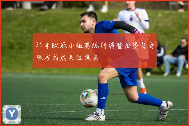 25年欧冠小组赛规则调整抽签与晋级方式成关注焦点