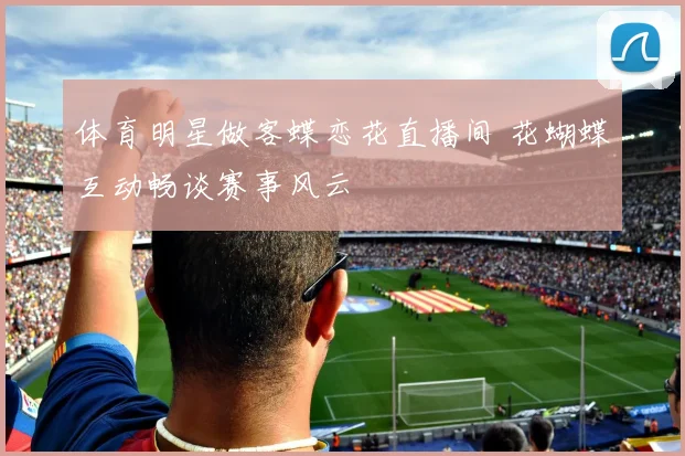 体育明星做客蝶恋花直播间 花蝴蝶互动畅谈赛事风云