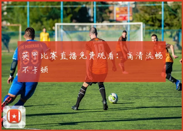 英甲比赛直播免费观看：高清流畅不卡顿