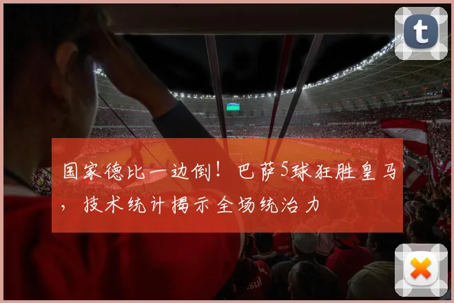 国家德比一边倒！巴萨5球狂胜皇马，技术统计揭示全场统治力