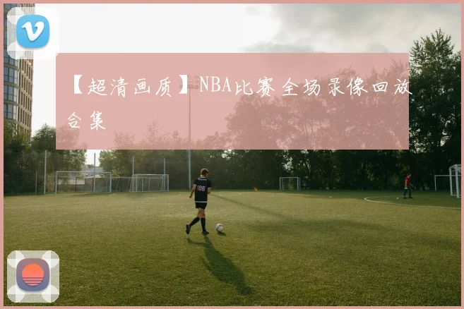 【超清画质】NBA比赛全场录像回放合集