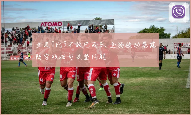 女足0比5不敌巴西队 全场被动暴露防守短板与攻坚问题