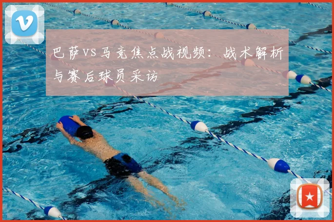 巴萨vs马竞焦点战视频：战术解析与赛后球员采访