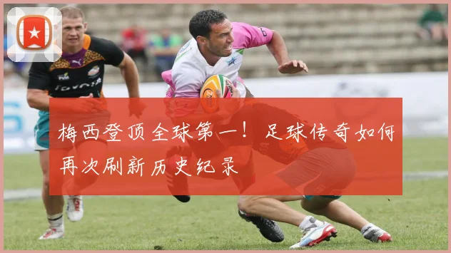 梅西登顶全球第一!足球传奇如何再次刷新历史纪录