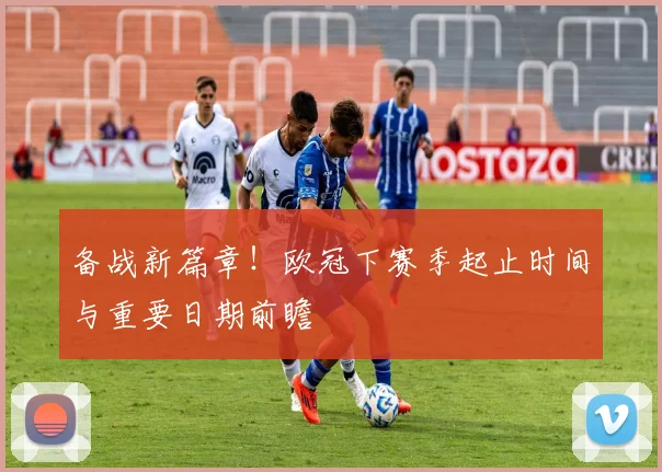 备战新篇章!欧冠下赛季起止时间与重要日期前瞻