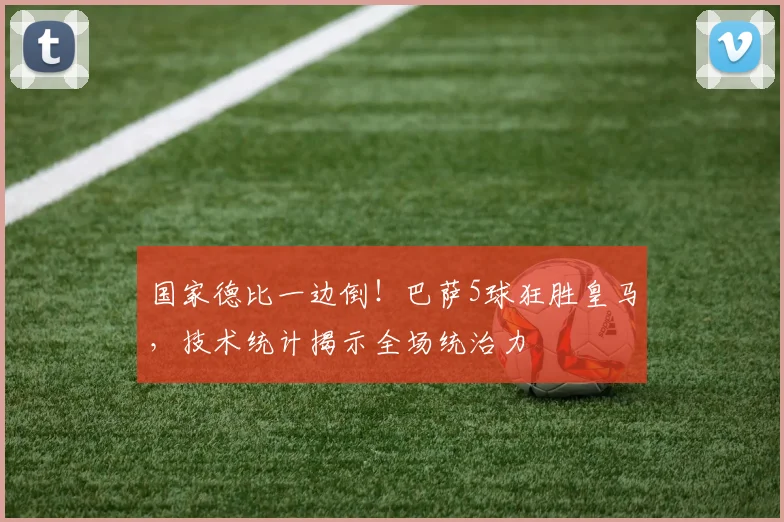 国家德比一边倒！巴萨5球狂胜皇马，技术统计揭示全场统治力