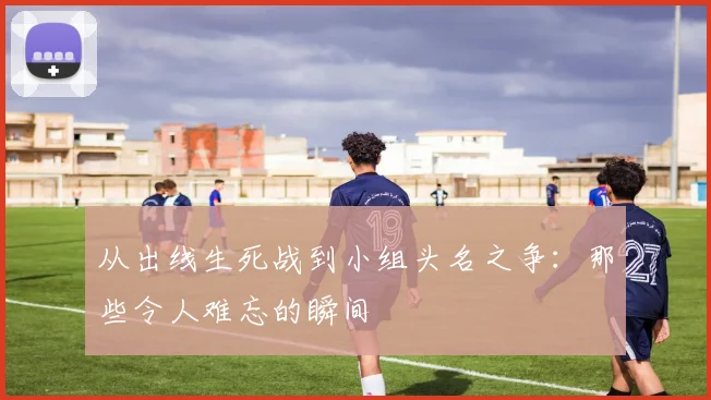 从出线生死战到小组头名之争:那些令人难忘的瞬间