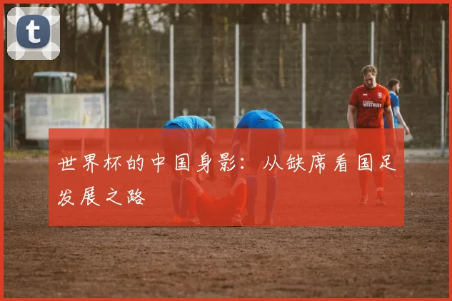 世界杯的中国身影：从缺席看国足发展之路