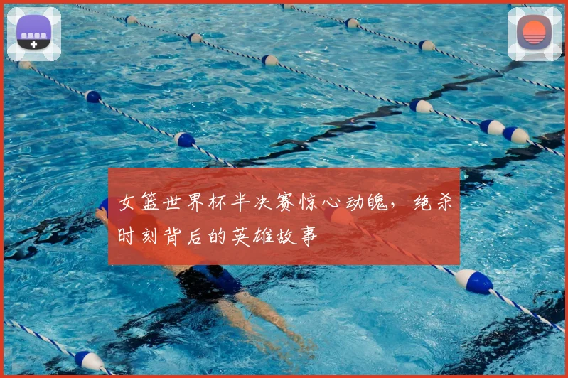 女篮世界杯半决赛惊心动魄,绝杀时刻背后的英雄故事