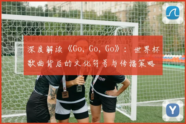 深度解读《Go, Go, Go》:世界杯歌曲背后的文化符号与传播策略
