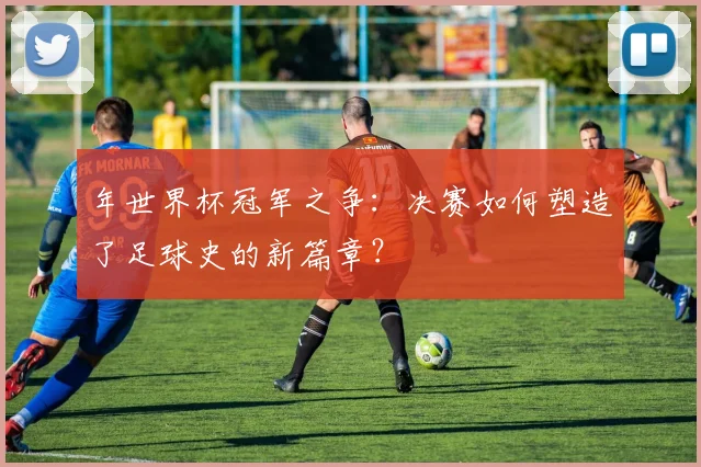 年世界杯冠军之争：决赛如何塑造了足球史的新篇章？
