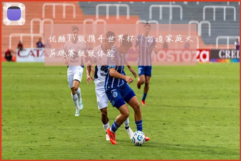 优酷TV版携手世界杯，打造家庭大屏观赛极致体验