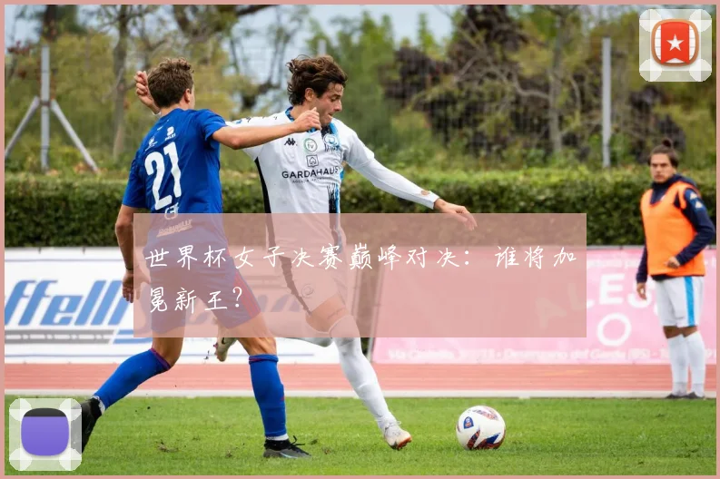 世界杯女子决赛巅峰对决:谁将加冕新王?