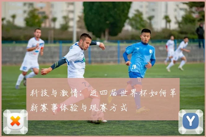 科技与激情:近四届世界杯如何革新赛事体验与观赛方式