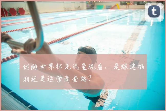 优酷世界杯免流量观看，是球迷福利还是运营商套路？