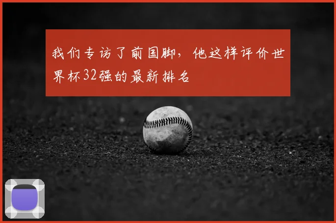我们专访了前国脚，他这样评价世界杯32强的最新排名