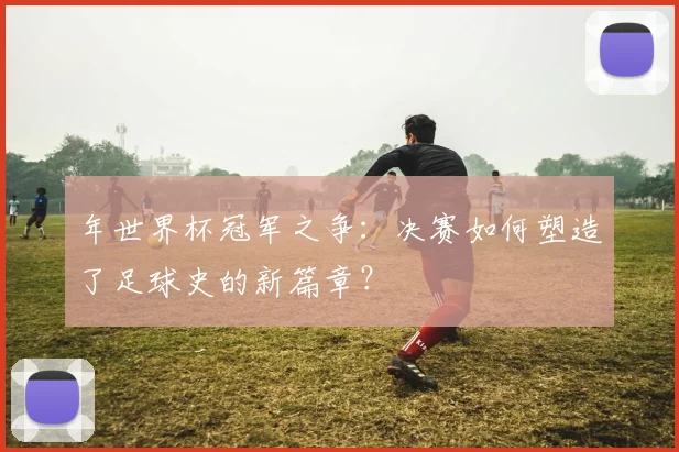 年世界杯冠军之争：决赛如何塑造了足球史的新篇章？