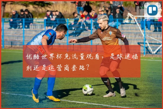 优酷世界杯免流量观看，是球迷福利还是运营商套路？